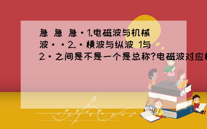 急 急 急·1.电磁波与机械波··2.·横波与纵波 1与2·之间是不是一个是总称?电磁波对应横波?·2机械波对应纵波·?为什么要这样分类呢?原理不是一样?不是多此一举?··1.电磁波与机械波··2.·