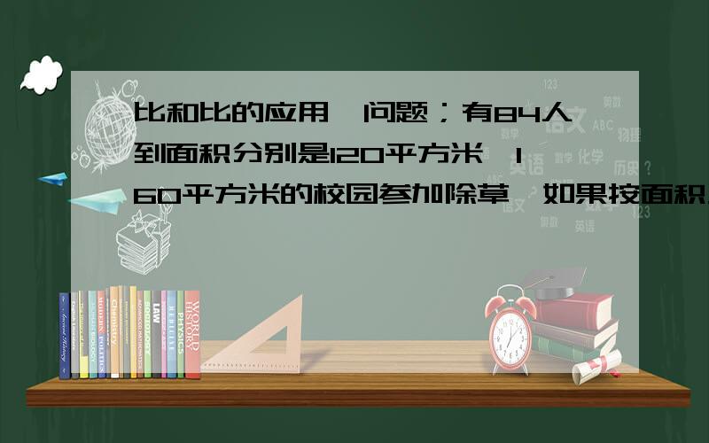 比和比的应用,问题；有84人到面积分别是120平方米,160平方米的校园参加除草,如果按面积大小分配人员,这两个校园应各派多少人去除草?