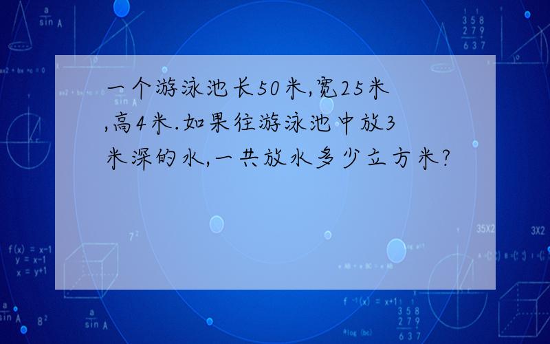 一个游泳池长50米,宽25米,高4米.如果往游泳池中放3米深的水,一共放水多少立方米?