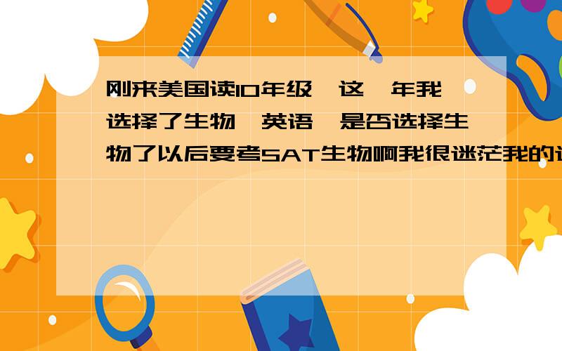 刚来美国读10年级,这一年我选择了生物,英语,是否选择生物了以后要考SAT生物啊我很迷茫我的选择,还是说上10年级还不必要考虑那么多?哎,烦烦的,在这里就是想找找和我差不多情况,以及能和