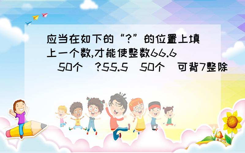 应当在如下的“?”的位置上填上一个数,才能使整数66.6(50个）?55.5（50个）可背7整除