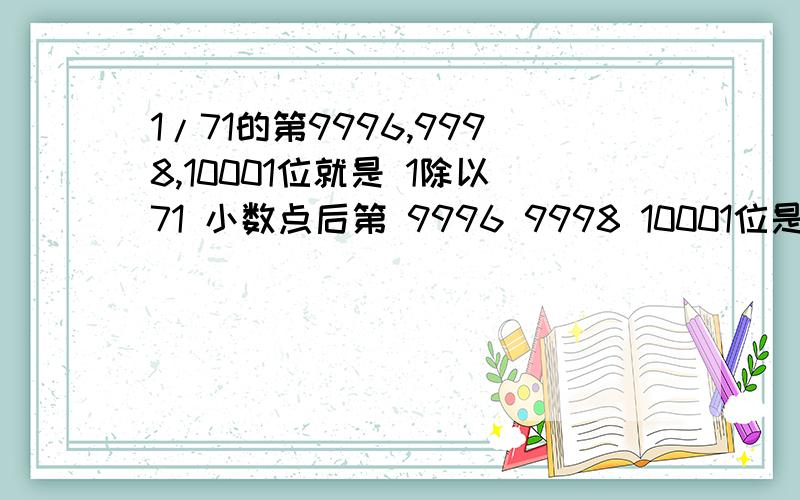 1/71的第9996,9998,10001位就是 1除以71 小数点后第 9996 9998 10001位是什么数?请说明解题思路好像是初中数奥的题.真不明白他们搞这种烂题有什么意义~拜托2楼看清楚 1/71 不是除以 70 一楼的：好像