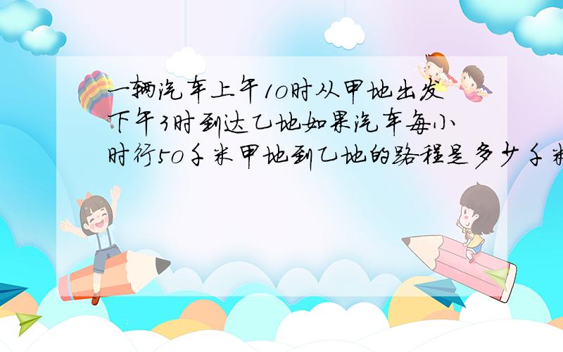 一辆汽车上午1o时从甲地出发下午3时到达乙地如果汽车每小时行5o千米甲地到乙地的路程是多少千米