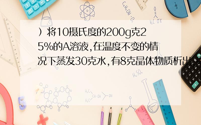 ）将10摄氏度的200g克25%的A溶液,在温度不变的情况下蒸发30克水,有8克晶体物质析出,则此温度下A的溶解度是（ ）A、26.7g B、30g C、31.6g D、35g可正确答案是D明天就期末考