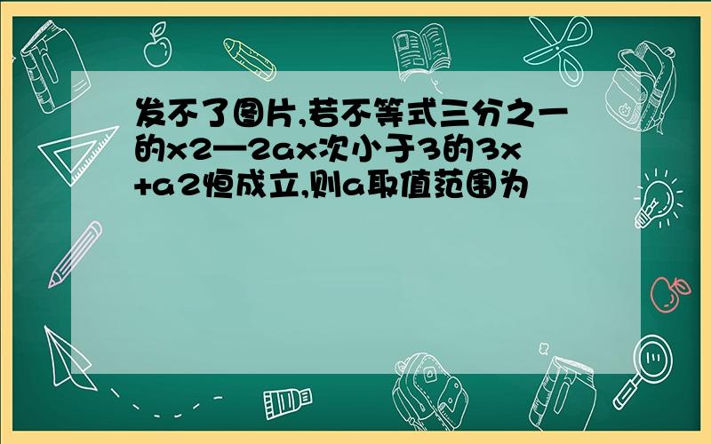 发不了图片,若不等式三分之一的x2—2ax次小于3的3x+a2恒成立,则a取值范围为