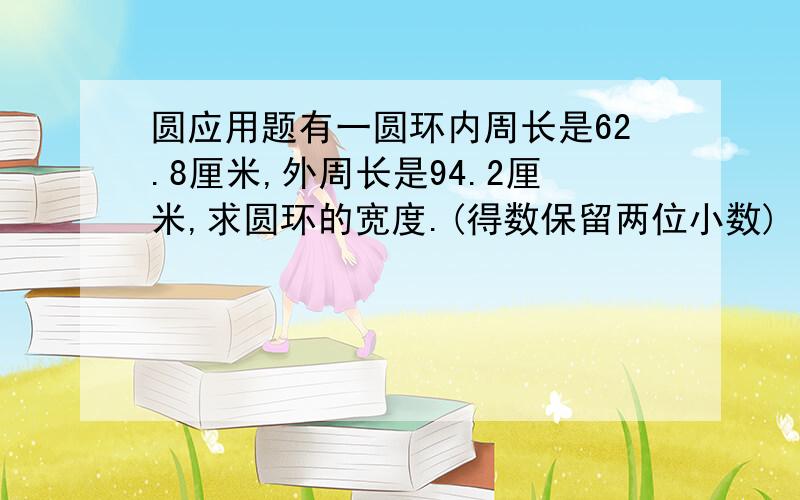 圆应用题有一圆环内周长是62.8厘米,外周长是94.2厘米,求圆环的宽度.(得数保留两位小数)