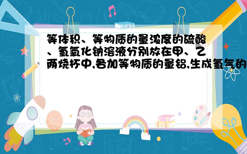 等体积、等物质的量浓度的硫酸、氢氧化钠溶液分别放在甲、乙两烧杯中,各加等物质的量铝,生成氢气的体积比为5:6,则甲、乙两烧杯中的反应情况可能分别是( ).A、甲、乙中都是铝过量 B、甲