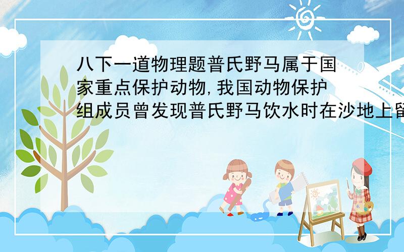 八下一道物理题普氏野马属于国家重点保护动物,我国动物保护组成员曾发现普氏野马饮水时在沙地上留下的一些足迹,深度达1.2cm,量出野马与地面接触总面积共800平方厘米.为了估算野马的质