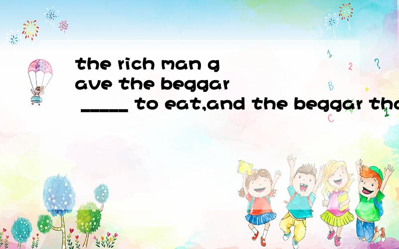 the rich man gave the beggar _____ to eat,and the beggar thanked him ______.a.lots of ; a lot b.a lot;a lot of c.lots;a lotd.a lot;lots选择.