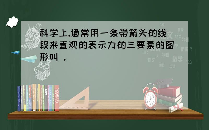 科学上,通常用一条带箭头的线段来直观的表示力的三要素的图形叫 .