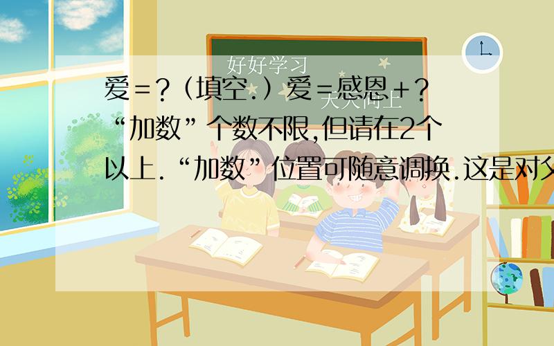 爱＝?（填空.）爱＝感恩＋?“加数”个数不限,但请在2个以上.“加数”位置可随意调换.这是对父母的爱,感恩也是对父母的感恩.请按要求写出一个等式,保质保量.