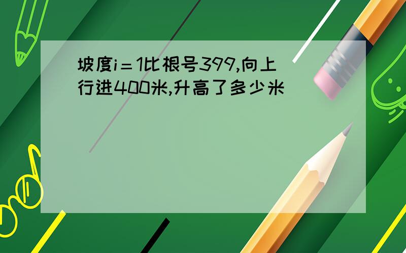 坡度i＝1比根号399,向上行进400米,升高了多少米