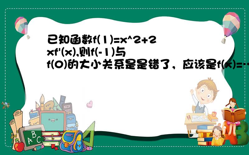 已知函数f(1)=x^2+2xf'(x),则f(-1)与f(0)的大小关系是是错了，应该是f(x)=…