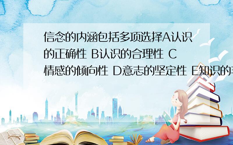 信念的内涵包括多项选择A认识的正确性 B认识的合理性 C情感的倾向性 D意志的坚定性 E知识的丰富性最好有原因说明.