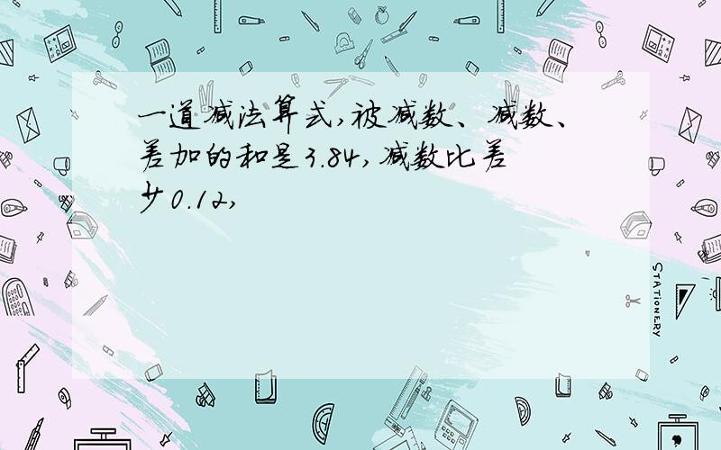 一道减法算式,被减数、减数、差加的和是3.84,减数比差少0.12,