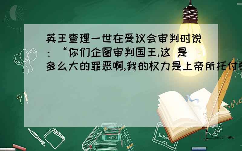 英王查理一世在受议会审判时说：“你们企图审判国王,这 是多么大的罪恶啊,我的权力是上帝所托付的.”法官说：“在国王和他的人民之间存在一个 契约协定一旦这条纽带被切断,那么只能