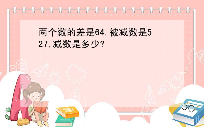 两个数的差是64,被减数是527,减数是多少?