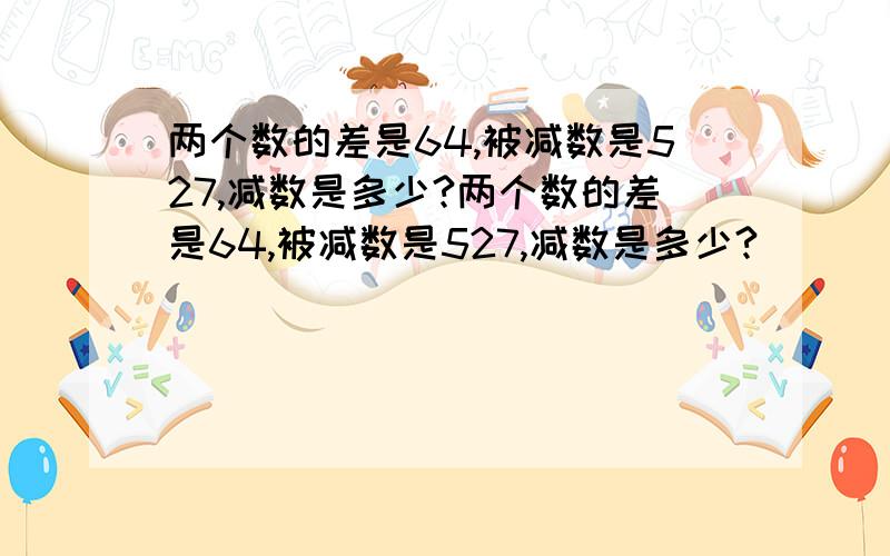 两个数的差是64,被减数是527,减数是多少?两个数的差是64,被减数是527,减数是多少?