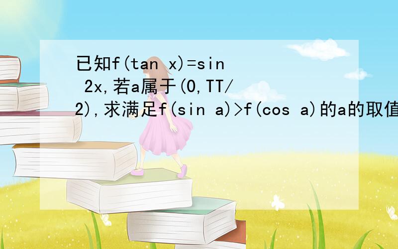 已知f(tan x)=sin 2x,若a属于(0,TT/2),求满足f(sin a)>f(cos a)的a的取值范围