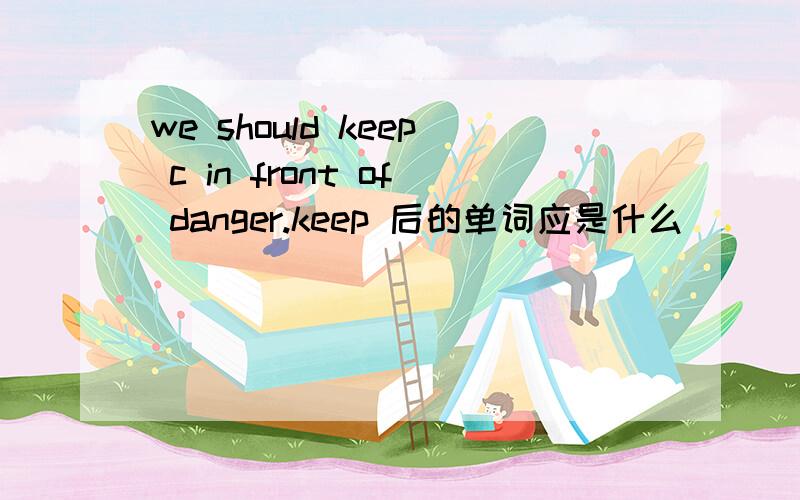 we should keep c in front of danger.keep 后的单词应是什么