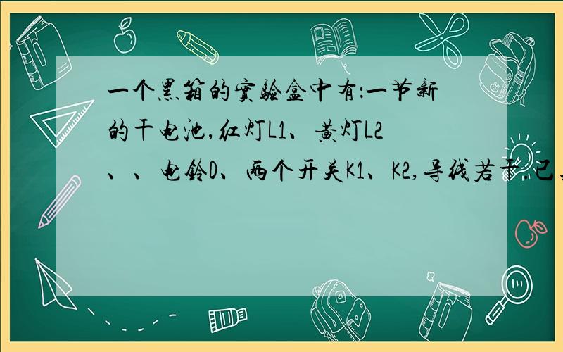 一个黑箱的实验盒中有：一节新的干电池,红灯L1、黄灯L2、、电铃D、两个开关K1、K2,导线若干.已知每盏电灯和电铃各自直接接到干电池上恰能正常工作.为了探明盒内情况,某同学做了三次实