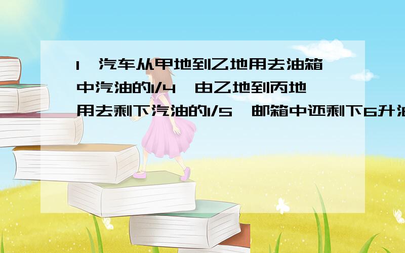 1,汽车从甲地到乙地用去油箱中汽油的1/4,由乙地到丙地用去剩下汽油的1/5,邮箱中还剩下6升油,求油箱中原有汽油多少升?2,一家商店将彩电先按进价提高40%标出售价,然后在广告中宣传将以八折