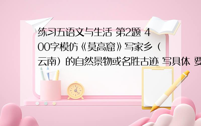 练习五语文与生活 第2题 400字模仿《莫高窟》写家乡（云南）的自然景物或名胜古迹 写具体 要作文!只有差不多半小时时间了!（主要是自然景物或名胜古迹,一定要具体!）作文不写不怕，就