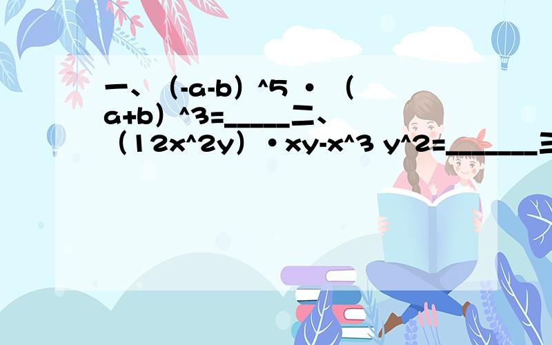 一、（-a-b）^5 · （a+b）^3=_____二、（12x^2y）·xy-x^3 y^2=_______三、（-10）*（-0.3*10^2）*（-0.4*10^5）=_______四、-1/3xy^4*3/4ax^2*（-4/5a^2 x^3 y^2）p.s.“^”代表乘方,所以2^4就是二的四次方(用科学技术法