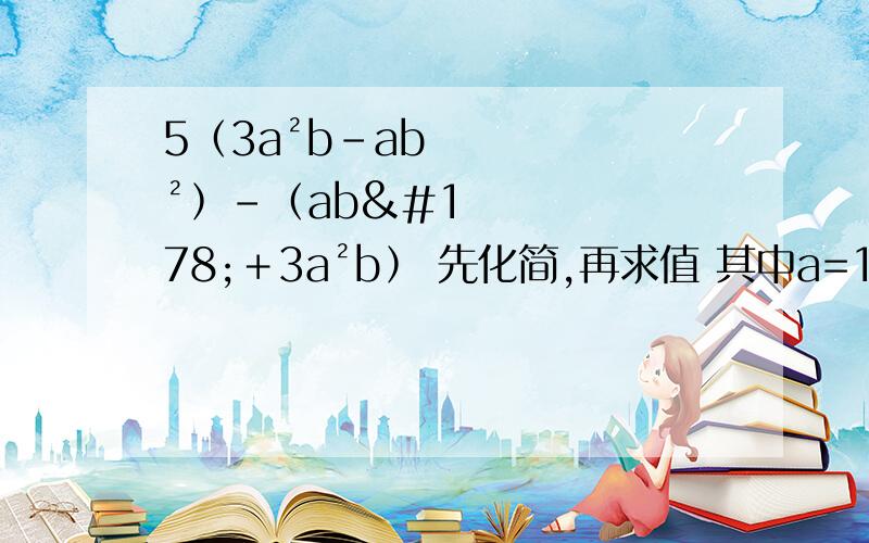 5﹙3a²b－ab²﹚－﹙ab²＋3a²b﹚ 先化简,再求值 其中a=1/2 b=1/3