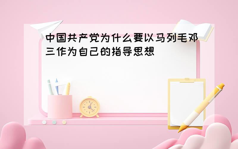 中国共产党为什么要以马列毛邓三作为自己的指导思想