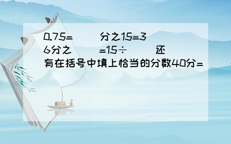 0.75=（ ）分之15=36分之（ ）=15÷（ ）还有在括号中填上恰当的分数40分=（ ）时 350ml=（ ）L 图,八分之三>( )>十分之三 四分之一>( )>五分之一40分=（ ）时 350ml=（ ）L 八分之三>( )>十分之三 四分