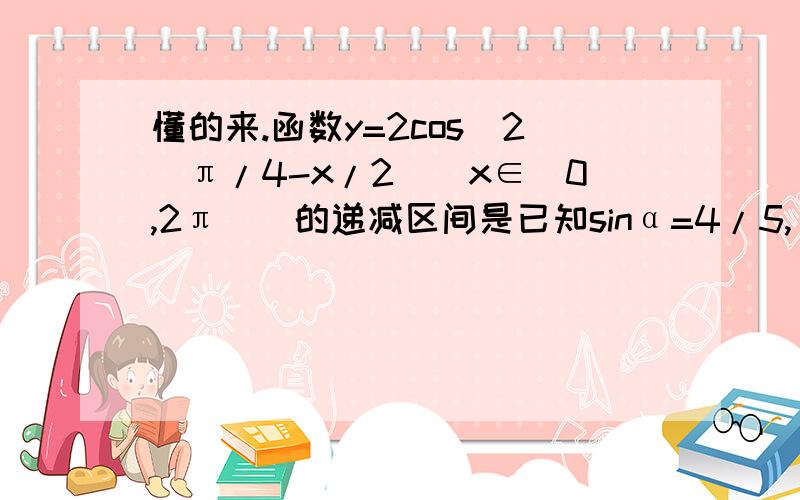 懂的来.函数y=2cos^2(π/4-x/2)(x∈[0,2π])的递减区间是已知sinα=4/5,α∈(π/2,π),则tanα/2=