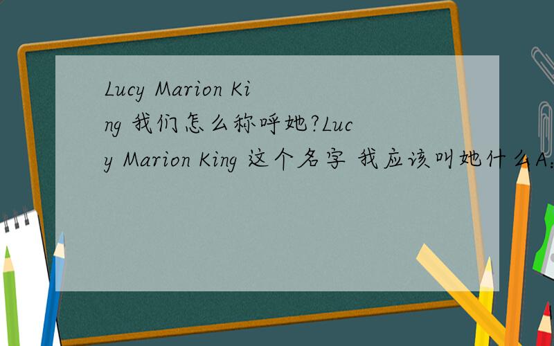 Lucy Marion King 我们怎么称呼她?Lucy Marion King 这个名字 我应该叫她什么A：Miss LucyB：Miss Marion C：Miss King  最好能说详细一点的原因