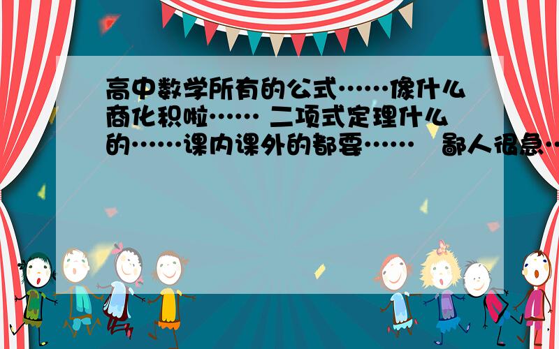 高中数学所有的公式……像什么商化积啦…… 二项式定理什么的……课内课外的都要……　鄙人很急……　好的加分!