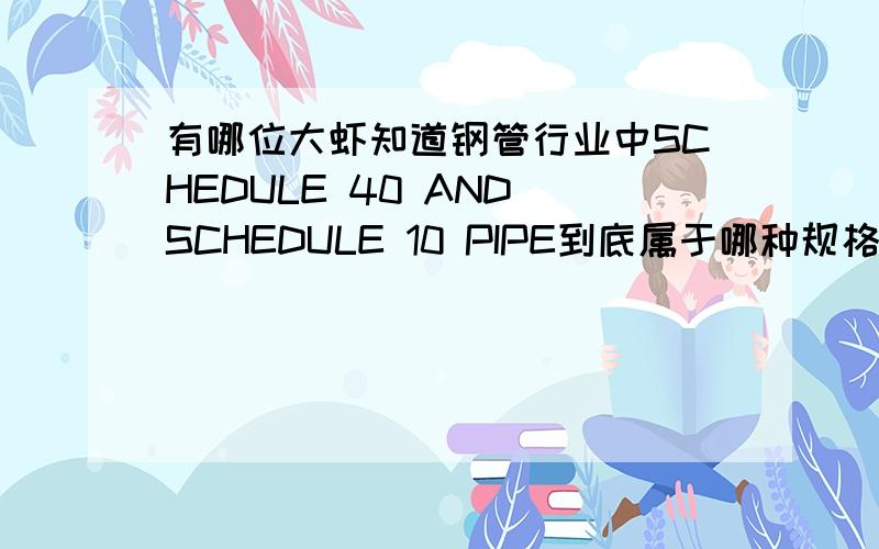 有哪位大虾知道钢管行业中SCHEDULE 40 AND SCHEDULE 10 PIPE到底属于哪种规格啊?BLACK AND GALVANIZED SCHEDULE 40 A-53 GRADE A&B PE X 21'.BLACK AND GALVANIZED SCHEDULE 10 PIPE A-795 OR A-135 PE AND GROOVED END X 21',能不能帮我翻