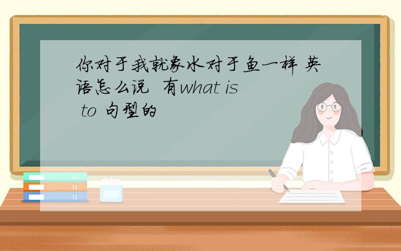 你对于我就象水对于鱼一样 英语怎么说  有what is to 句型的