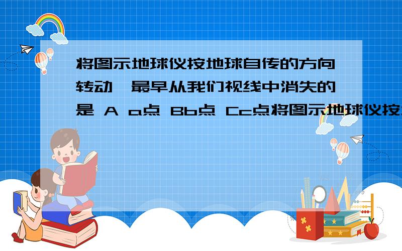 将图示地球仪按地球自传的方向转动,最早从我们视线中消失的是 A a点 Bb点 Cc点将图示地球仪按地球自传的方向转动,最早从我们视线中消失的是A a点   Bb点    Cc点   Dd点