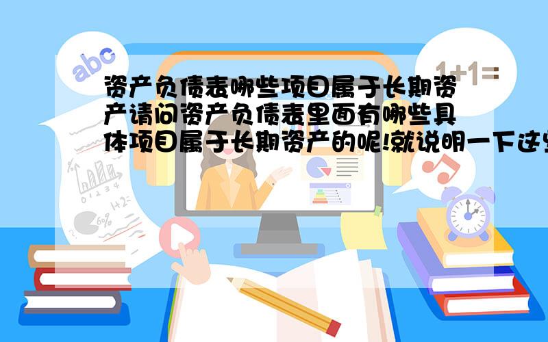 资产负债表哪些项目属于长期资产请问资产负债表里面有哪些具体项目属于长期资产的呢!就说明一下这些项目是长期资产就是了谢谢！