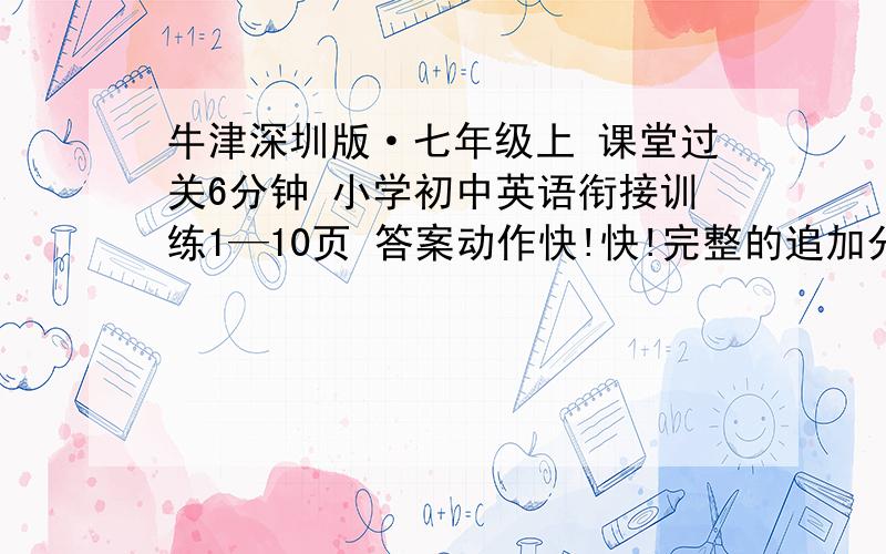 牛津深圳版·七年级上 课堂过关6分钟 小学初中英语衔接训练1—10页 答案动作快!快!完整的追加分——多45分,总共50分!不需要全对,差不都就行了!快!