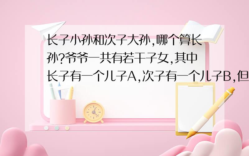 长子小孙和次子大孙,哪个算长孙?爷爷一共有若干子女,其中长子有一个儿子A,次子有一个儿子B,但A没有B大,且在孙子辈中B年龄最大.请问按我国规矩,哪个应该算“长孙”?如果有答案的话,请提