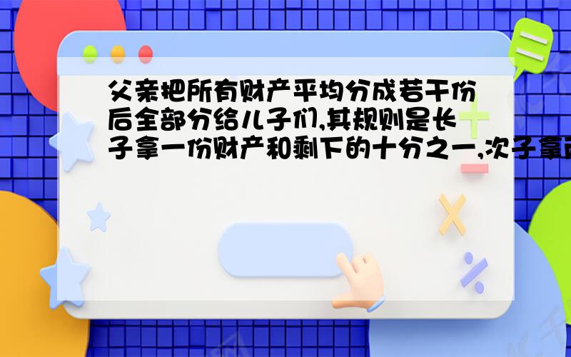 父亲把所有财产平均分成若干份后全部分给儿子们,其规则是长子拿一份财产和剩下的十分之一,次子拿两份财产和剩下的十分之一,三儿子拿三分财产和剩下的十分之一,以此类推,结果所有儿