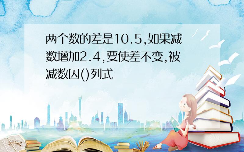 两个数的差是10.5,如果减数增加2.4,要使差不变,被减数因()列式