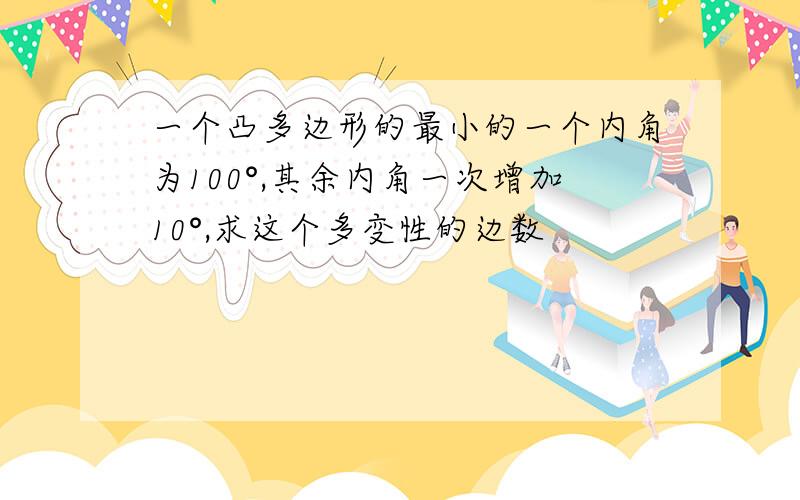 一个凸多边形的最小的一个内角为100°,其余内角一次增加10°,求这个多变性的边数