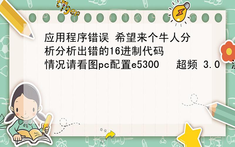 应用程序错误 希望来个牛人分析分析出错的16进制代码  情况请看图pc配置e5300   超频 3.0  温度 闲35度  游戏最高温度38度主板p43内存  金士顿  ddr3 1333  2G X2显卡  9800gt  闲35度  游戏最高温度 37