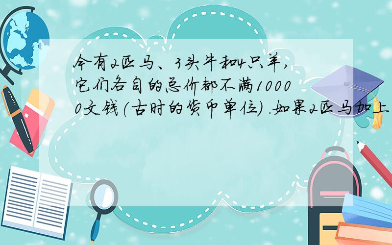 今有2匹马、3头牛和4只羊,它们各自的总价都不满10000文钱(古时的货币单位) .如果2匹马加上1头牛,或者3 头牛加上1只羊,或者4只羊加上1匹马,那么它们各自的总 价都正好是10000文钱了.问：马、