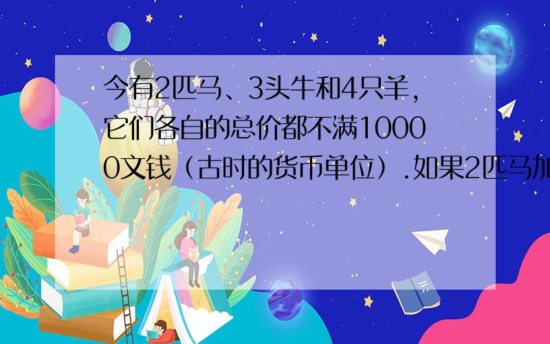 今有2匹马、3头牛和4只羊,它们各自的总价都不满10000文钱（古时的货币单位）.如果2匹马加上1头牛,或者3头牛加上1只羊,或者4只羊加上1匹马,那么它们各自的总价都正好是10000文钱了.问：马、