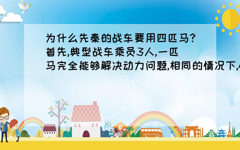 为什么先秦的战车要用四匹马?首先,典型战车乘员3人,一匹马完全能够解决动力问题,相同的情况下,4辆单马匹战车比1辆4马匹战车更具有战斗力.其次,综合动力和考虑可靠性冗余,两辆两匹马的