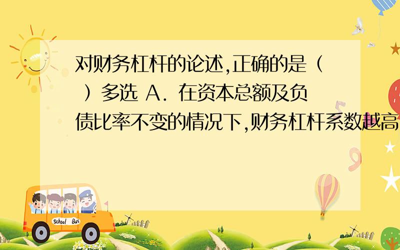 对财务杠杆的论述,正确的是（ ）多选 A．在资本总额及负债比率不变的情况下,财务杠杆系数越高,资本利润对财务杠杆的论述,正确的是（ ）多选A．在资本总额及负债比率不变的情况下,财务