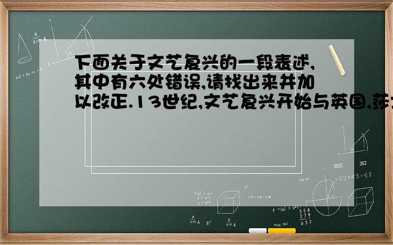 下面关于文艺复兴的一段表述,其中有六处错误,请找出来并加以改正.13世纪,文艺复兴开始与英国,莎士比亚是文艺复兴的先驱,他创作的长诗《神曲》,率先对教会提出批评.14世纪,文艺复兴扩展