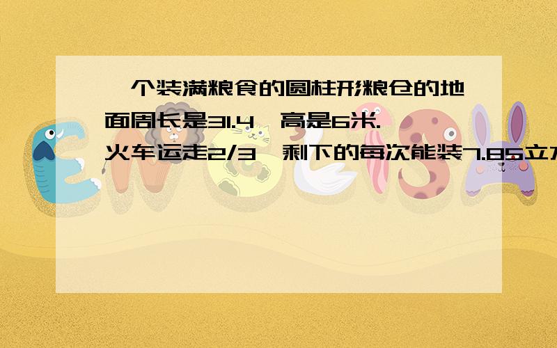 一个装满粮食的圆柱形粮仓的地面周长是31.4,高是6米.火车运走2/3,剩下的每次能装7.85立方米粮食的汽车需要都少次才能运完?算式（过程）